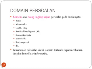 DOMAIN PERSOALAN
 Konteks atau ruang lingkup kajian persoalan pada dunia nyata:
 Bisnis
 Matematika
 Grafik, citra
 Artificial Intelligence (AI)
 Komunikasi data
 Multimedia
 Sistem operasi
 dll.
 Pemahaman persoalan untuk domain tertentu dapat melibatkan

disiplin ilmu diluar Informatika.

54

 