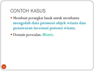 CONTOH KASUS
 Membuat perangkat lunak untuk membantu

mengolah data promosi objek wisata dan
penawaran investasi potensi wisata.
 Domain persoalan: Bisnis.

56

 