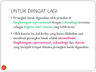 UNTUK DIINGAT LAGI
 Perangkat lunak digunakan oleh pemakai di

lingkungan operasional dengan teknologi tertentu
sebagai bagian dari sistem yang lebih besar.
 Oleh karena itu, hal kedua yang harus dilakukan saat

membuat perangkat lunak adalah memahami
lingkungan operasional, teknologi dan sistem
yang menjadi tempat dimana perangkat lunak digunakan.

65

 