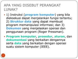 APA YANG DISEBUT PERANGKAT
LUNAK?
 1) Instruksi (program komputer) yang bila

dieksekusi dapat menjalankan fungsi tertentu;
2) Struktur data yang dapat membuat
program memanipulasi informasi; dan 3)
Dokumen yang menjelaskan operasi dan
penggunaan program (Roger Pressman).

 Program komputer, prosedur, aturan, dan

dokumentasi yang berkaitan dengannya
serta data yang berkaitan dengan operasi
suatu sistem komputer (IEEE).

7

 