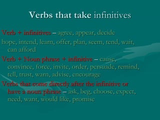 Verbs that take infinitives
Verb + infinitives – agree, appear, decide
hope, intend, learn, offer, plan, seem, tend, wait,
can afford
Verb + Noun phrase + infinitive – cause,
convince, force, invite, order, persuade, remind,
tell, trust, warn, advise, encourage
Verbs that come directly after the infinitive or
have a noun phrase – ask, beg, choose, expect,
need, want, would like, promise
 