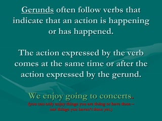 Gerunds often follow verbs that
indicate that an action is happening
or has happened.
The action expressed by the verb
comes at the same time or after the
action expressed by the gerund.
We enjoy going to concerts.
(you can only enjoy things you are doing or have done –
not things you haven’t done yet.)
 