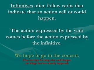 Infinitives often follow verbs that
indicate that an action will or could
happen.
The action expressed by the verb
comes before the action expressed by
the infinitive.
We hope to go to the concert.
(You can hope for things that could happen
not things that have already happened)
 