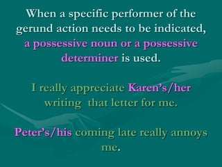 When a specific performer of the
gerund action needs to be indicated,
a possessive noun or a possessive
determiner is used.
I really appreciate Karen’s/her
writing that letter for me.
Peter’s/his coming late really annoys
me.
 