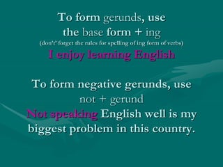 To form gerunds, use
the base form + ing
(don’t’ forget the rules for spelling of ing form of verbs)
I enjoy learning English
To form negative gerunds, use
not + gerund
Not speaking English well is my
biggest problem in this country.
 