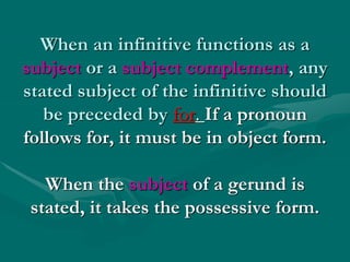 When an infinitive functions as a
subject or a subject complement, any
stated subject of the infinitive should
be preceded by for. If a pronoun
follows for, it must be in object form.
When the subject of a gerund is
stated, it takes the possessive form.
 