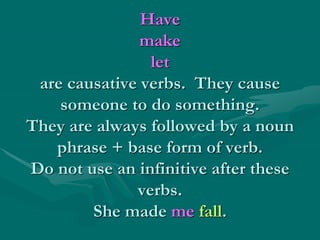 Have
make
let
are causative verbs. They cause
someone to do something.
They are always followed by a noun
phrase + base form of verb.
Do not use an infinitive after these
verbs.
She made me fall.
 
