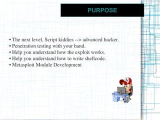 PURPOSE



➔ The next level. Script kiddies --> advanced hacker.
➔ Penetration testing with your hand.

➔ Help you understand how the exploit works.

➔ Help you understand how to write shellcode.

➔ Metasploit Module Development
 