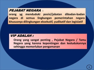 PEJABAT NEGARA :
orang yg menduduki posisi/jabatan dibadan-badan
negara di semua lingkungan pemerintahan negara
khususnya dilingkungan eksekutif, yudikatif dan legislatif

VIP ADALAH :
Orang yang sangat penting , Pejabat Negara / Tamu
Negara yang karena kepentingan dan kedudukannya
sehingga memerlukan pengamanan

6

 