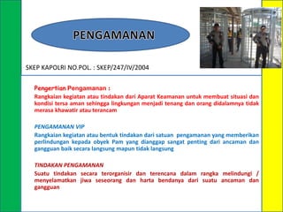 SKEP KAPOLRI NO.POL. : SKEP/247/IV/2004
Pengertian Pengamanan :
Rangkaian kegiatan atau tindakan dari Aparat Keamanan untuk membuat situasi dan
kondisi tersa aman sehingga lingkungan menjadi tenang dan orang didalamnya tidak
merasa khawatir atau terancam
PENGAMANAN VIP
Rangkaian kegiatan atau bentuk tindakan dari satuan pengamanan yang memberikan
perlindungan kepada obyek Pam yang dianggap sangat penting dari ancaman dan
gangguan baik secara langsung mapun tidak langsung
TINDAKAN PENGAMANAN
Suatu tindakan secara terorganisir dan terencana dalam rangka melindungi /
menyelamatkan jiwa seseorang dan harta bendanya dari suatu ancaman dan
gangguan

 