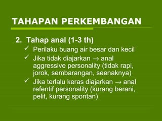 2. Tahap anal (1-3 th)
 Perilaku buang air besar dan kecil
 Jika tidak diajarkan → anal
aggressive personality (tidak rapi,
jorok, sembarangan, seenaknya)
 Jika terlalu keras diajarkan → anal
refentif personality (kurang berani,
pelit, kurang spontan)
TAHAPAN PERKEMBANGAN
 