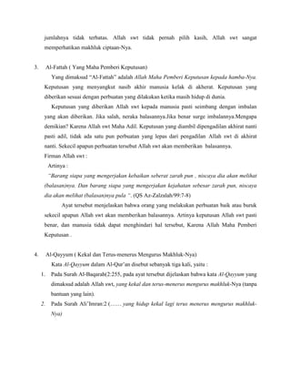 jumlahnya tidak terbatas. Allah swt tidak pernah pilih kasih, Allah swt sangat
memperhatikan makhluk ciptaan-Nya.
3. Al-Fattah ( Yang Maha Pemberi Keputusan)
Yang dimaksud “Al-Fattah” adalah Allah Maha Pemberi Keputusan kepada hamba-Nya.
Keputusan yang menyangkut nasib akhir manusia kelak di akherat. Keputusan yang
diberikan sesuai dengan perbuatan yang dilakukan ketika masih hidup di dunia.
Keputusan yang diberikan Allah swt kepada manusia pasti seimbang dengan imbalan
yang akan diberikan. Jika salah, neraka balasannya.Jika benar surge imbalannya.Mengapa
demikian? Karena Allah swt Maha Adil. Keputusan yang diambil dipengadilan akhirat nanti
pasti adil, tidak ada satu pun perbuatan yang lepas dari pengadilan Allah swt di akhirat
nanti. Sekecil apapun perbuatan tersebut Allah swt akan memberikan balasannya.
Firman Allah swt :
Artinya :
“Barang siapa yang mengerjakan kebaikan seberat zarah pun , niscaya dia akan melihat
(balasan)nya. Dan barang siapa yang mengerjakan kejahatan sebesar zarah pun, niscaya
dia akan melihat (balasan)nya pula “. (QS Az-Zalzalah/99:7-8)
Ayat tersebut menjelaskan bahwa orang yang melakukan perbuatan baik atau buruk
sekecil apapun Allah swt akan memberikan balasannya. Artinya keputusan Allah swt pasti
benar, dan manusia tidak dapat menghindari hal tersebut, Karena Allah Maha Pemberi
Keputusan .
4. Al-Qayyum ( Kekal dan Terus-menerus Mengurus Makhluk-Nya)
Kata Al-Qayyum dalam Al-Qur’an disebut sebanyak tiga kali, yaitu :
1. Pada Surah Al-Baqarah(2:255, pada ayat tersebut dijelaskan bahwa kata Al-Qayyum yang
dimaksud adalah Allah swt, yang kekal dan terus-menerus mengurus makhluk-Nya (tanpa
bantuan yang lain).
2. Pada Surah Ali’Imran:2 (…… yang hidup kekal lagi terus menerus mengurus makhluk-
Nya)
 