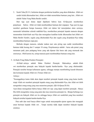3. Surah Taha,20:111, berkaitan dengan pemberian keadilan yang akan dilakukan Allah swt
sendiri kelak dikemudian hari, Allah swt tidak memerlukan bantuan yang lain , Allah swt
adalah Tuhan Yang Maha Berdiri sendiri.
Dari tiga ayat diatas dapat dipahami bahwa kata Al-Qayyum memberikan
penjelasan bahwa Allah swt tidak membutuhkan bantuan dari siapapun. Tiga ayat itu juga
memberi gambaran betapa kuasanya Allah swt dalam hal menciptakan alam seisinya,
memenuhi kebutuhan seluruh makhluk-Nya, memberikan petunjuk kepada manusia dengan
menurunkan kitab-kitab suci-Nya dan menegakan keadilan kelak dikemudian hari.Allah swt
Maha Berdiri Sendiri, segala yang dikehendaki-Nya dan segala yang diciptakan-Nya tidakj
membutuhkan bantuan siapa pun.
Berbeda dengan manusia, sekadar makan nasi satu piring saja sudah membutuhkan
bantuna tidak kurang dari 5 sampai 10 orang. Penjelasannya adalah : harus ada petani yang
menanam padi, para pedagang beras yang ada dipasar lalu harus ada yang memasak dan
seterusnya . Oleh karena itu, setiap manusia pasti membutuhkan bantuan orang lain.
5. Al-Hadi (Yang Maha Pemberi Petunjuk)
Al-Hadi artinya adalah Maha Pemberi Petunjuk. Maksudnya adalah Allah
swt memberikan petunjuk atau hidayah kepada hamba-hamba –Nya yang dikehendaki.
Petunjuk tersebut berupa kebenaran agama, sehingga mampu membimbing kearah kbenaran
dan keimanan kepada Allah swt. Firman Allah swt :
Artinya :
“Sesungguhnya kamu tidak akan dapat memberi petunjuk kepada orang yang kamu kasihi,
tetapi Allah swt memberi petunjuk kepada orang yang dikehendaki-Nya, dan Allah swt lebih
mengetahui orang-orang yang mau menerima petujuk. (QS Al-Qasas/28:56)
Ayat diatas menegaskan bahwa hanya Allah swt saja yang dapat memberi petunjuk . Hanya
Dia lebih mengetahui orang yang patut dan mau menerima petunjuk itu . Betapa berharga nya
petunjuk atu hidayah Allah swt itu sehingga hanya Allah swt sendirilah yang bisa memberi
hidayah tersebut kepada hamba-hamba-Nya.
Para nabi dan rasul hanya diberi tugas untuk menyampaikn ajaran agama dan mengajak
umat beriman kepada Allah swt . Tetapi mereka tidak dapat memberi hidayah kepada
umatnya.
 