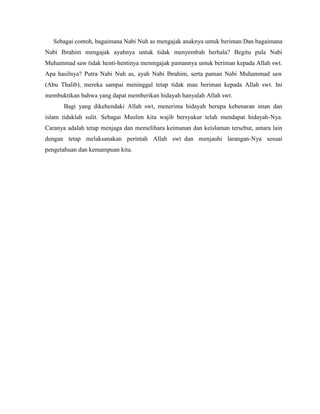 Sebagai contoh, bagaimana Nabi Nuh as mengajak anaknya untuk beriman Dan bagaimana
Nabi Ibrahim mengajak ayahnya untuk tidak menyembah berhala? Begitu pula Nabi
Muhammad saw tidak henti-hentinya menmgajak pamannya untuk beriman kepada Allah swt.
Apa hasilnya? Putra Nabi Nuh as, ayah Nabi Ibrahim, serta paman Nabi Muhammad saw
(Abu Thalib), mereka sampai meninggal tetap tidak mau beriman kepada Allah swt. Ini
membuktikan bahwa yang dapat memberikan hidayah hanyalah Allah swt.
Bagi yang dikehendaki Allah swt, menerima hidayah berupa kebenaran iman dan
islam tidaklah sulit. Sebagai Muslim kita wajib bersyukur telah mendapat hidayah-Nya.
Caranya adalah tetap menjaga dan memelihara keimanan dan keislaman tersebut, antara lain
dengan tetap melaksanakan perintah Allah swt dan menjauhi larangan-Nya sesuai
pengetahuan dan kemampuan kita.
 