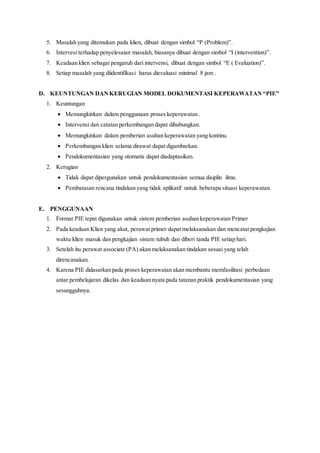 5. Masalah yang ditemukan pada klien, dibuat dengan simbol “P (Problem)”.
6. Intervesi terhadap penyelesaian masalah, biasanya dibuat dengan simbol “I (intervention)”.
7. Keadaan klien sebagai pengaruh dari intervensi, dibuat dengan simbol “E ( Evaluation)”.
8. Setiap masalah yang diidentifikasi harus dievaluasi minimal 8 jam .
D. KEUNTUNGAN DANKERUGIAN MODEL DOKUMENTASI KEPERAWATAN“PIE”
1. Keuntungan
 Memungkinkan dalam penggunaan proses keperawatan .
 Intervensi dan catatan perkembangan dapat dihubungkan.
 Memungkinkan dalam pemberian asuhan keperawatan yang kontinu.
 Perkembangan klien selama dirawat dapat digambarkan.
 Pendokumentasian yang otomatis dapat diadaptasikan.
2. Kerugian
 Tidak dapat dipergunakan untuk pendokumentasian semua disiplin ilmu.
 Pembatasan rencana tindakan yang tidak aplikatif untuk beberapa situasi keperawatan.
E. PENGGUNAAN
1. Format PIE tepat digunakan untuk sistem pemberian asuhan keperawatan Primer
2. Pada keadaan Klien yang akut, perawat primer dapat melaksanakan dan mencatat pengkajian
waktu klien masuk dan pengkajian sistem tubuh dan diberi tanda PIE setiap hari.
3. Setelah itu perawat associate (PA) akan melaksanakan tindakan sesuai yang telah
direncanakan.
4. Karena PIE didasarkan pada proses keperawatan akan membantu memfasilitasi perbedaan
antar pembelajaran dikelas dan keadaan nyata pada tatanan praktik pendokumentasian yang
sesungguhnya.
 