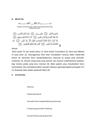 A. QS At Tiin
Artinya:
“Demi (buah) Tin dan (buah) Zaitun (1), Demi (bukit) Tursina/Sinai (2), Demi kota (Mekah)
ini yang aman (3), Sesungguhnya Kami telah menciptakan manusia dalam sebaik-baik
bentuk (4), Kemudian Kami mengembalikannya (manusia) ke tempat yang serendah-
rendahnya (5), Kecuali orang-orang yang beriman dan beramal shaleh/berbuat kebaikan;
bagi mereka pahala yang terus menerus (6), Maka apakah yang menyebabkan kamu
mendustakan (hari pembalasan/akhir) sesudah (adanya) agama/peringatan-peringatan itu?
(7), Bukankah Allah adalah seadil-adil Hakim (8)”.
B. Arti Mufradat
.
: Manusia
: Sebaik-baik bentuk
: Kemudian kami mengembalikannya (manusia)
: Tempat yang serendah-rendahnya
: Kecuali Orang-orang yang beriman
 