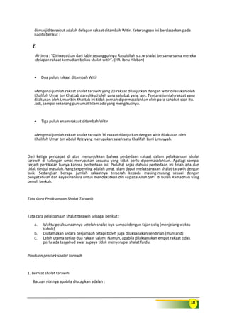 10
di masjid tersebut adalah delapan rakaat ditambah Witir. Keterangaan ini berdasarkan pada
hadits berikut :
ε
Artinya : “Diriwayatkan dari Jabir sesungguhnya Rasulullah s.a.w shalat bersama-sama mereka
delapan rakaat kemudian beliau shalat witir”. (HR. Ibnu Hibban)
• Dua puluh rakaat ditambah Witir
Mengenai jumlah rakaat shalat tarawih yang 20 rakaat dilanjutkan dengan witir dilakukan oleh
Khalifah Umar bin Khattab dan diikuti oleh para sahabat yang lain. Tentang jumlah rakaat yang
dilakukan oleh Umar bin Khattab ini tidak pernah dipermasalahkan oleh para sahabat saat itu.
Jadi, sampai sekarang pun umat Islam ada yang mengikutinya.
• Tiga puluh enam rakaat ditambah Witir
Mengenai jumlah rakaat shalat tarawih 36 rakaat dilanjutkan dengan witir dilakukan oleh
Khalifah Umar bin Abdul Aziz yang merupakan salah satu Khalifah Bani Umayyah.
Dari ketiga pendapat di atas menunjukkan bahwa perbedaan rakaat dalam pelaksanaan shalat
tarawih di kalangan umat merupakan sesuatu yang tidak perlu dipermasalahkan. Apalagi sampai
terjadi pertikaian hanya karena perbedaan ini. Padahal sejak dahulu perbedaan ini telah ada dan
tidak timbul masalah. Yang terpenting adalah umat Islam dapat melaksanakan shalat tarawih dengan
baik. Sedangkan berapa jumlah rakaatnya terserah kepada masing-masing sesuai dengan
pengetahuan dan keyakinannya untuk mendekatkan diri kepada Allah SWT di bulan Ramadhan yang
penuh berkah.
Tata Cara Pelaksanaan Shalat Tarawih
Tata cara pelaksanaan shalat tarawih sebagai berikut :
a. Waktu pelaksanaannya setelah shalat isya sampai dengan fajar sidiq (menjelang waktu
subuh).
b. Diutamakan secara berjamaah tetapi boleh juga dilaksanakan sendirian (munfarid)
c. Lebih utama setiap dua rakaat salam. Namun, apabila dilaksanakan empat rakaat tidak
perlu ada tasyahud awal supaya tidak menyerupai shalat fardu.
Panduan praktek shalat tarawih
1. Berniat shalat tarawih
Bacaan niatnya apabila diucapkan adalah :
 