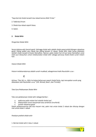 11
“Saya berniat shalat tarawih dua rakaat karena Allah Ta’ala.”
2. Takbiratul ihram
3. Shalat dua rakaat seperti biasa.
4. Salam.
2. Shalat Witir
Pengertian Shalat Witir
Secara bahasa witir berarti ganjil. Sehingga shalat witir adalah shalat yang jumlah bilangan rakaatnya
ganjil. Paling sedikit satu rakaat dan paling banyak 11 rakaat. Shalat witir tidak hanya dilakukan
setelah shalat tarawih di bulan Ramadhan. Namun, pada malam hari di luar bulan Ramadhan umat
Islam pun dianjurkan untuk melaksanakan shalat witir sebagai penutup shalat-shalat sunah malam
hari.
Hukum Shalat Witir
Hukum melaksanakannya adalah sunah muakkad, sebagaimana hadis Rasulullah s.a.w :
ε
Artinya :“Dari Ali r.a., Witir itu bukan keharusan seperti shalat fardu, tapi merupakan sunah yang
dibiasakan oleh Rasulullah s.a.w.” (HR. Ahmad, Nasa’i, dan Tirmidzi)
Tata Cara Pelaksanaan Shalat Witir
Tata cara pelaksanaan shalat witir sebagai berikut :
a. waktunya pada malam hari setelah shalat isya’
b. dilaksanakan secara berjamaah atau sendirian (munfarid)
c. jumlah rakaatnya ganjil
Dalam pelaksanaannya ada dua macam niat, yakni niat untuk shalat 2 rakaat dan ditutup dengan
niat untuk shalat 1 rakaat.
Panduan praktek shalat witir
1. Berniat shalat witir 2 atau 1 rakaat
 