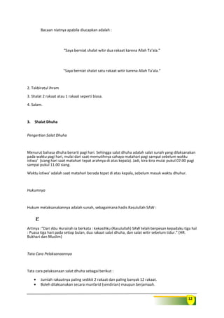 12
Bacaan niatnya apabila diucapkan adalah :
“Saya berniat shalat witir dua rakaat karena Allah Ta’ala.”
“Saya berniat shalat satu rakaat witir karena Allah Ta’ala.”
2. Takbiratul ihram
3. Shalat 2 rakaat atau 1 rakaat seperti biasa.
4. Salam.
3. Shalat Dhuha
Pengertian Salat Dhuha
Menurut bahasa dhuha berarti pagi hari. Sehingga salat dhuha adalah salat sunah yang dilaksanakan
pada waktu pagi hari, mulai dari saat memutihnya cahaya matahari pagi sampai sebelum waktu
istiwa’ (siang hari saat matahari tepat arahnya di atas kepala). Jadi, kira-kira mulai pukul 07.00 pagi
sampai pukul 11.00 siang.
Waktu istiwa’ adalah saat matahari berada tepat di atas kepala, sebelum masuk waktu dhuhur.
Hukumnya
Hukum melaksanakannya adalah sunah, sebagaimana hadis Rasulullah SAW :
ε
Artinya :“Dari Abu Hurairah ia berkata : kekasihku (Rasulullah) SAW telah berpesan kepadaku tiga hal
: Puasa tiga hari pada setiap bulan, dua rakaat salat dhuha, dan salat witir sebelum tidur.” (HR.
Bukhari dan Muslim)
Tata Cara Pelaksanaannya
Tata cara pelaksanaan salat dhuha sebagai berikut :
• Jumlah rakaatnya paling sedikit 2 rakaat dan paling banyak 12 rakaat.
• Boleh dilaksanakan secara munfarid (sendirian) maupun berjamaah.
 