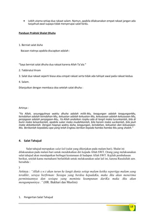 13
• Lebih utama setiap dua rakaat salam. Namun, apabila dilaksanakan empat rakaat jangan ada
tasyahud awal supaya tidak menyerupai salat fardu.
Panduan Praktek Shalat Dhuha
1. Berniat salat duha
Bacaan niatnya apabila diucapkan adalah :
“Saya berniat salat dhuha dua rakaat karena Allah Ta’ala.”
2. Takbiratul ihram
3. Salat dua rakaat seperti biasa atau empat rakaat serta tidak ada tahiyat awal pada rakaat kedua.
4. Salam.
Dilanjutkan dengan membaca doa setelah salat dhuha :
Artinya :
“Ya Allah, sesungguhnya waktu dhuha adalah milik-Mu, keagungan adalah keagunganMu,
keindahan adalah keindahan-Mu, kekuatan adalah kekuatan-Mu, kekuasaan adalah kekuasaan-Mu,
penjagaan adalah penjagaan-Mu,. Ya Allah andaikan rizqiku ada di langit maka turunkanlah, bila di
bumi maka keluarkanlah, apabila sukar maka mudahkanlah, bila haram maka sucikanlah, bila jauh
maka dekatkanlah. Dengan haqnya waktu duha, keagungan, keindahan, kekuatan dan kekuasaan-
Mu. Berikanlah kepadaku apa yang telah Engkau berikan kepada hamba-hamba-Mu yang shaleh.”
4. Salat Tahajud
Salat tahajud merupakan salat lail (salat yang dikerjakan pada malam hari). Shalat ini
dilaksanakan pada malam hari untuk mendekatkan diri kepada Allah SWT. Orang yang melaksanakan
salat tahajud akan mendapatkan berbagai keutamaan di hadapan Allah SWT. Kajilah pembahasan
berikut, setelah kamu memahami berlatihlah untuk melaksanakan salat lail ini, karena Rasulullah saw.
bersabda :
)
Artinya : “Allah s.w.t akan turun ke langit dunia setiap malam ketika sepertiga malam yang
terakhir, seraya berfirman: Sesiapa yang berdoa kepadaKu, maka Aku akan menerima
permintaannya dan sesiapa yang meminta keampunan dariKu maka Aku akan
mengampuninya .” (HR. Bukhari dan Muslim)
1. Pengertian Salat Tahajud
 