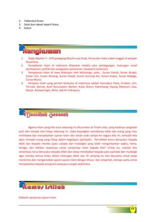15
2. Takbiratul ihram
3. Salat dua rakaat seperti biasa.
4. Salam.
1. Sejak abad ke 7 – 8 M pedagang Muslim asal Arab, Persia dan India sudah singgah di wilayah
Nusantara.
2. Penyebaran Islam di Indonesia dilakukan melalui jalur perdagangan, hubungan sosial
(perkawinan, politik) dan pengajaran (pesantren, tasawwuf, kesenian).
3. Penyebaran Islam di Jawa dilakukan oleh Walisongo, yaitu : Sunan Gresik, Sunan Ampel,
Sunan Giri, Sunan Bonang, Sunan Drajat, Sunan Gunung Jati, Sunan Kudus, Sunan Kalijaga,
Sunan Muria.
4. Kerajaan Islam yang pernah berkuasa di Indonesia adalah Samudera Pasai, Cirebon, Giri,
Ternate, Demak, Aceh Darussalam, Banten, Kutai, Buton, Palembang, Pajang, Mataram, Goa,
Banjar, Kotawaringin, Bima, Siak Sri Indrapura.
Agama Islam yang kita anut sekarang ini diturunkan di Tanah arab, yang letaknya sangatlah
jauh dari tempat kita hidup sekarang ini. Coba bayangkan seandainya tidak ada orang yang mau
membawa dan menyebarkan ajaran Islam dari tanah arab sampai ke negara kita ini, tentulah kita
akan menjadi orang yang hidup dalam kegelapan (jahiliyah). Pernahkah kamu bersyukur kepada
Allah dan kepada mereka (para suhada dan mubaligh) yang telah mengorbankan waktu, harta,
tenaga, dan bahkan nyawanya untuk sampainya Islam kepada kita? Untuk itu, marilah kita
senantiasa terus bersyukur kepada Allah dan tetap mendoakan kepada para syuhada dan mubaligh
agar mereka semua selalu dalam lindungan Allah swt. Di samping itu kita berusaha untuk tetap
menerima dan mengamalkan ajaran-ajaran Islam dengan khusu’ dan istiqamah, diiringi usaha untuk
menyebarkan kepada orang lain walaupun sangat sederhana.
Dakwah: penyiaran ajaran Islam
 