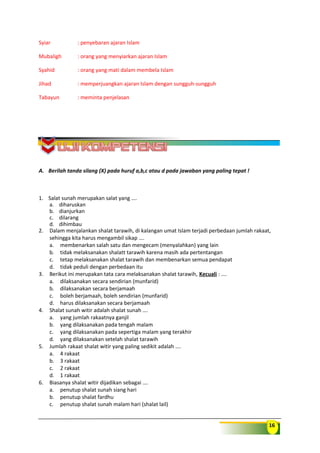16
Syiar : penyebaran ajaran Islam
Mubaligh : orang yang menyiarkan ajaran Islam
Syahid : orang yang mati dalam membela Islam
Jihad : memperjuangkan ajaran Islam dengan sungguh-sungguh
Tabayun : meminta penjelasan
A. Berilah tanda silang (X) pada huruf a,b,c atau d pada jawaban yang paling tepat !
1. Salat sunah merupakan salat yang ….
a. diharuskan
b. dianjurkan
c. dilarang
d. dihimbau
2. Dalam menjalankan shalat tarawih, di kalangan umat Islam terjadi perbedaan jumlah rakaat,
sehingga kita harus mengambil sikap ….
a. membenarkan salah satu dan mengecam (menyalahkan) yang lain
b. tidak melaksanakan shalatt tarawih karena masih ada pertentangan
c. tetap melaksanakan shalat tarawih dan membenarkan semua pendapat
d. tidak peduli dengan perbedaan itu
3. Berikut ini merupakan tata cara melaksanakan shalat tarawih, Kecuali : ….
a. dilaksanakan secara sendirian (munfarid)
b. dilaksanakan secara berjamaah
c. boleh berjamaah, boleh sendirian (munfarid)
d. harus dilaksanakan secara berjamaah
4. Shalat sunah witir adalah shalat sunah ….
a. yang jumlah rakaatnya ganjil
b. yang dilaksanakan pada tengah malam
c. yang dilaksanakan pada sepertiga malam yang terakhir
d. yang dilaksanakan setelah shalat tarawih
5. Jumlah rakaat shalat witir yang paling sedikit adalah ….
a. 4 rakaat
b. 3 rakaat
c. 2 rakaat
d. 1 rakaat
6. Biasanya shalat witir dijadikan sebagai ….
a. penutup shalat sunah siang hari
b. penutup shalat fardhu
c. penutup shalat sunah malam hari (shalat lail)
 