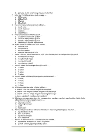 17
d. penutup shalat sunah siang maupun malam hari
7. Salat Idul Fitri dilaksanakan pada tanggal ….
a. 30 Ramadan
b. 10 Dzulhijjah
c. 1 Syawal
d. 1 Dzulhijjah
8. Hukum melaksanakan salat Idain adalah….
a. sunah haiat
b. sunah muakkad
c. wajib ain
d. wajib kifayah
9. Pelaksanaan salat Idul Adha adalah ….
a. sesudah menyembelih qurban
b. sebelum menyembelih qurban
c. bersama menyembelih qurban
d. sebelum atau sesudah menyembelih
10. Waktu pelaksanaan khutbah Idain adalah ....
a. sebelum salat
b. sesudah salat
c. antara dua salat
d. sebelum atau sesudah salat
11. Shalat tahiyatul masjid merupakan salah sayu shalat sunah, arti tahiyatul masjid adalah ….
a. membersihkan masjid
b. menghormati masjid
c. memasuki masjid
d. membangun masjid
12. Jumlah rakaat shalat tahiyatul masjid adalah….
a. 2 rakaat
b. 3 rakaat
c. 4 rakaat
d. 5 rakaat
13. Jumlah rakaat salat tahajud yang paling sedikit adalah ….
a. 4 rakaat
b. 3 rakaat
c. 2 rakaat
d. 1 rakaat
14. Waktu menjalankan salat tahajud adalah ….
a. setelah salat asar sampai dengan salat maghrib
b. setelah salat maghrib sampai dengan waktu salat isya
c. setelah salat isya ampai dengan menjelang terbit fajar
d. kapan saja boleh melaksanakan salat witir
15. Bila tanpa menggunakan jam dan menggunakan patokan matahari, awal waktu shalat dhuha
adalah ketika matahari pagi berwarna ....
a. kemerah-merhan
b. kekuning-kuningan
c. putih
d. keemasan
16. Akhir waktu shalat dhuha adalah waktu istiwa’, maksudnya ketika posisi matahari....
a. tepat di depan mata
b. baru akan terbit
c. tepat di atas kepala
d. akan terbenam
17. Berikut ini merupakan tata cara shalat dhuha, kecuali ....
a. tidak boleh dilaksanakan secara berjamaah
b. jumlah rakaatnya paling sedikit 2 rakaat
 