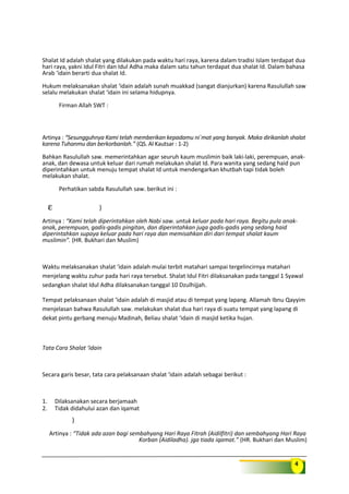 4
Shalat Id adalah shalat yang dilakukan pada waktu hari raya, karena dalam tradisi Islam terdapat dua
hari raya, yakni Idul Fitri dan Idul Adha maka dalam satu tahun terdapat dua shalat Id. Dalam bahasa
Arab ‘idain berarti dua shalat Id.
Hukum melaksanakan shalat ‘idain adalah sunah muakkad (sangat dianjurkan) karena Rasulullah saw
selalu melakukan shalat ‘idain ini selama hidupnya.
Firman Allah SWT :
Artinya : “Sesungguhnya Kami telah memberikan kepadamu ni`mat yang banyak. Maka dirikanlah shalat
karena Tuhanmu dan berkorbanlah.” (QS. Al Kautsar : 1-2)
Bahkan Rasulullah saw. memerintahkan agar seuruh kaum muslimin baik laki-laki, perempuan, anak-
anak, dan dewasa untuk keluar dari rumah melakukan shalat Id. Para wanita yang sedang haid pun
diperintahkan untuk menuju tempat shalat Id untuk mendengarkan khutbah tapi tidak boleh
melakukan shalat.
Perhatikan sabda Rasulullah saw. berikut ini :
ε )
Artinya : “Kami telah diperintahkan oleh Nabi saw. untuk keluar pada hari raya. Begitu pula anak-
anak, perempuan, gadis-gadis pingitan, dan diperintahkan juga gadis-gadis yang sedang haid
diperintahkan supaya keluar pada hari raya dan memisahkan diri dari tempat shalat kaum
muslimin”. (HR. Bukhari dan Muslim)
Waktu melaksanakan shalat ‘idain adalah mulai terbit matahari sampai tergelincirnya matahari
menjelang waktu zuhur pada hari raya tersebut. Shalat Idul Fitri dilaksanakan pada tanggal 1 Syawal
sedangkan shalat Idul Adha dilaksanakan tanggal 10 Dzulhijjah.
Tempat pelaksanaan shalat ‘idain adalah di masjid atau di tempat yang lapang. Allamah Ibnu Qayyim
menjelasan bahwa Rasulullah saw. melakukan shalat dua hari raya di suatu tempat yang lapang di
dekat pintu gerbang menuju Madinah, Beliau shalat ‘idain di masjid ketika hujan.
Tata Cara Shalat ‘idain
Secara garis besar, tata cara pelaksanaan shalat ‘idain adalah sebagai berikut :
1. Dilaksanakan secara berjamaah
2. Tidak didahului azan dan iqamat
)
Artinya : “Tidak ada azan bagi sembahyang Hari Raya Fitrah (Aidilfitri) dan sembahyang Hari Raya
Korban (Aidiladha). jga tiada iqamat.” (HR. Bukhari dan Muslim)
 