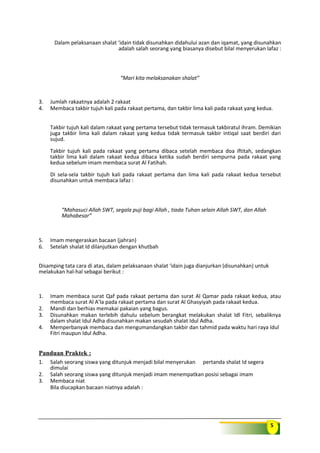 5
Dalam pelaksanaan shalat ‘idain tidak disunahkan didahului azan dan iqamat, yang disunahkan
adalah salah seorang yang biasanya disebut bilal menyerukan lafaz :
“Mari kita melaksanakan shalat”
3. Jumlah rakaatnya adalah 2 rakaat
4. Membaca takbir tujuh kali pada rakaat pertama, dan takbir lima kali pada rakaat yang kedua.
Takbir tujuh kali dalam rakaat yang pertama tersebut tidak termasuk takbiratul ihram. Demikian
juga takbir lima kali dalam rakaat yang kedua tidak termasuk takbir intiqal saat berdiri dari
sujud.
Takbir tujuh kali pada rakaat yang pertama dibaca setelah membaca doa iftitah, sedangkan
takbir lima kali dalam rakaat kedua dibaca ketika sudah berdiri sempurna pada rakaat yang
kedua sebelum imam membaca surat Al Fatihah.
Di sela-sela takbir tujuh kali pada rakaat pertama dan lima kali pada rakaat kedua tersebut
disunahkan untuk membaca lafaz :
“Mahasuci Allah SWT, segala puji bagi Allah , tiada Tuhan selain Allah SWT, dan Allah
Mahabesar”
5. Imam mengeraskan bacaan (jahran)
6. Setelah shalat Id dilanjutkan dengan khutbah
Disamping tata cara di atas, dalam pelaksanaan shalat ‘idain juga dianjurkan (disunahkan) untuk
melakukan hal-hal sebagai berikut :
1. Imam membaca surat Qaf pada rakaat pertama dan surat Al Qamar pada rakaat kedua, atau
membaca surat Al A’la pada rakaat pertama dan surat Al Ghasyiyah pada rakaat kedua.
2. Mandi dan berhias memakai pakaian yang bagus.
3. Disunahkan makan terlebih dahulu sebelum berangkat melakukan shalat Idl Fitri, sebaliknya
dalam shalat Idul Adha disunahkan makan sesudah shalat Idul Adha.
4. Memperbanyak membaca dan mengumandangkan takbir dan tahmid pada waktu hari raya Idul
Fitri maupun Idul Adha.
Panduan Praktek :
1. Salah seorang siswa yang ditunjuk menjadi bilal menyerukan pertanda shalat Id segera
dimulai
2. Salah seorang siswa yang ditunjuk menjadi imam menempatkan posisi sebagai imam
3. Membaca niat
Bila diucapkan bacaan niatnya adalah :
 