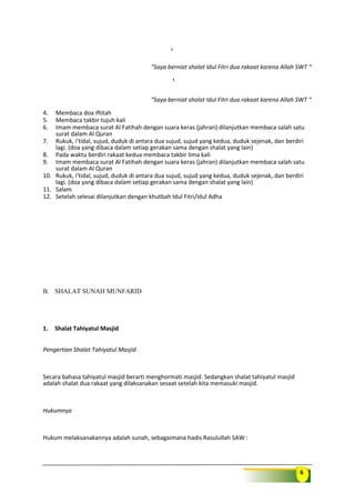 6
“Saya berniat shalat Idul Fitri dua rakaat karena Allah SWT “
“Saya berniat shalat Idul Fitri dua rakaat karena Allah SWT “
4. Membaca doa iftitah
5. Membaca takbir tujuh kali
6. Imam membaca surat Al Fatihah dengan suara keras (jahran) dilanjutkan membaca salah satu
surat dalam Al Quran
7. Rukuk, i’tidal, sujud, duduk di antara dua sujud, sujud yang kedua, duduk sejenak, dan berdiri
lagi. (doa yang dibaca dalam setiap gerakan sama dengan shalat yang lain)
8. Pada waktu berdiri rakaat kedua membaca takbir lima kali
9. Imam membaca surat Al Fatihah dengan suara keras (jahran) dilanjutkan membaca salah satu
surat dalam Al Quran
10. Rukuk, i’tidal, sujud, duduk di antara dua sujud, sujud yang kedua, duduk sejenak, dan berdiri
lagi. (doa yang dibaca dalam setiap gerakan sama dengan shalat yang lain)
11. Salam
12. Setelah selesai dilanjutkan dengan khutbah Idul Fitri/idul Adha
B. SHALAT SUNAH MUNFARID
1. Shalat Tahiyatul Masjid
Pengertian Shalat Tahiyatul Masjid
Secara bahasa tahiyatul masjid berarti menghormati masjid. Sedangkan shalat tahiyatul masjid
adalah shalat dua rakaat yang dilaksanakan sesaat setelah kita memasuki masjid.
Hukumnya
Hukum melaksanakannya adalah sunah, sebagaimana hadis Rasulullah SAW :
 
