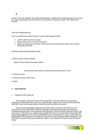 7
ε
Artinya :“Dari Abu Qatadah, Rasulullah SAW bersabda : apabila salah seorang di antara kamu masuk
ke masjid maka janganlah duduk sebelum shalat (tahiyat masjid) dua rakaat.” (HR. Bukhari dan
Muslim)
Tata Cara Pelaksanaannya
Tata cara pelaksanaan shalat tahiyatul masjid adalah sebagai berikut :
• Jumlah rakaatnya hanya 2 rakaat.
• Dilaksanakan secara munfarid (sendirian).
• Waktunya setiap saat memasuki masjid, baik untuk melaksanakan shalat fardu maupun
ketika akan beri’tikaf.
Panduan praktek shalat tahiyatul masjid
1. Berniat shalat Tahiyatul Masjid
Bacaan niatnya apabila diucapkan adalah :
“Saya berniat shalat tahiyat masjid dua rakaat karena Allah Ta’ala.”
2. Takbiratul ihram
3. Shalat dua rakaat seperti biasa.
4. Salam.
2. Salat Istikharah
1. Pengertian Salat Istikharah
Secara bahasa, istikharah berarti mohon dipilihkan. Jadi salat istikharah mengandung
pengertian melaksanakan salat sunah dua rakaat dengan maksud untuk memohon petunjuk dari
Allah SWT dalam menentukan pilihan terbaik di antara dua pilihan atau lebih.
Suatu saat kita dihadapkan pada dua atau lebih pilihan yang sama-sama baik dan sulit
menentukan mana yang terbaik, padahal menyangkut persoalan yang mempunyai pengaruh
terhadap kehidupan kita di masa yang akan datang seperti, memilih sekolah, pekerjaan, jodoh, dan
yang lainnya. Oleh karena itu sebagai orang yang beriman kita harus yakin bahwa hanya Allah SWT
yang paling mengetahui persis mana yang terbaik di antar sekian plihan itu. Kamu masih ingat kan,
bahwa Allah SWT mempunyai sifat wajib ilmu dan aliman yang maksudnya Maha Mengetahui. Jadi
Allah SWT merupakan Dzat yang mengetahui segala sesuau yang telah terjadi maupun yang akan
terjadi.
 