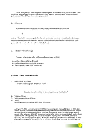 8
Untuk lebih jelasnya simaklah penjelasan mengenai salat istikharah ini, bila suatu saat kamu
menemui kesulitan dalam menentukan pilihan maka lakukan salat istikharah untuk memohon
petunjuk dari Allah SWT, pilihan mana yang terbaik.
2. Hukumnya
Hukum melaksanakannya adalah sunah, sebagaimana hadis Rasulullah SAW :
)
Artinya :“Rasulullah s.a.w. mengajarkan kepada kami untuk meminta petunjuk dalam beberapa
erkara yang penting. Beliau berkata, “Apabila salah seorang di antara kamu menghadapi suatu
perkara hendaklah ia salat dua rakaat.” (HR. Bukhari)
3. Tata Cara Pelaksanaannya
Tata cara pelaksanaan salat istikharah adalah sebagai berikut :
a. Jumlah rakaatnya hanya 2 rakaat.
b. Dilaksanakan secara munfarid (sendirian).
c. Waktunya pagi, siang, atau malam hari.
Panduan Praktek Shalat Istikharah
1. Berniat salat Istikharah
♦ Bacaan niatnya apabila diucapkan adalah :
“Saya berniat salat istikharah dua rakaat karena Allah Ta’ala.”
2. Takbiratul ihram
3. Salat dua rakaat seperti biasa.
4. Salam.
Dilanjutkan dengan membaca doa salat istikharah :
Artinya : “Ya Allah hamba mohon memilihkan mana yang baik menurut Engkau ya Allah. Dan
hamba mohon Tuhan memberikan kepastian dengan ketentuanMu dan hamba mohon dengan
kemurahanMu yang besar dan agung, karena sesungguhnya Tuhan yang berkuasa. Sedang
hamba tidak tahu dan Tuhanlah yang maha mengetahui bahwa persoalan ini baik bagiku dalam
agamaku dan kehidupanku, dan baik pula akibatnya bagiku, maka berikanlah perkara ini
kepadaku dan mudahkanlah ia bagiku, kemudian berikanlah keberkahan di dalamnya, Ya Allah
jika Engkau mengetahui bahwa jika hal ini tidak baik bagiku bagi agamaku dan kehidupanku,
 