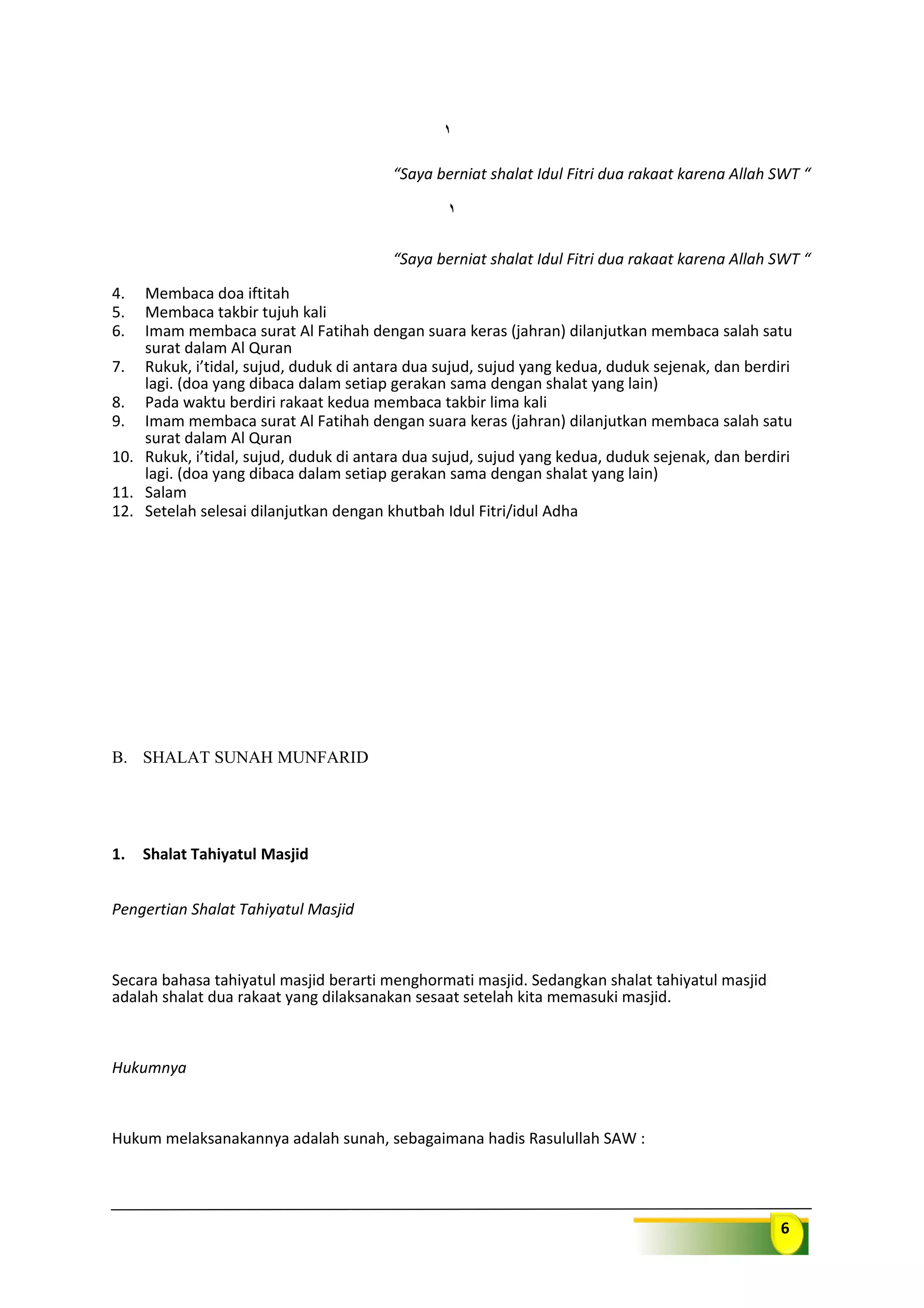 6
“Saya berniat shalat Idul Fitri dua rakaat karena Allah SWT “
“Saya berniat shalat Idul Fitri dua rakaat karena Allah SWT “
4. Membaca doa iftitah
5. Membaca takbir tujuh kali
6. Imam membaca surat Al Fatihah dengan suara keras (jahran) dilanjutkan membaca salah satu
surat dalam Al Quran
7. Rukuk, i’tidal, sujud, duduk di antara dua sujud, sujud yang kedua, duduk sejenak, dan berdiri
lagi. (doa yang dibaca dalam setiap gerakan sama dengan shalat yang lain)
8. Pada waktu berdiri rakaat kedua membaca takbir lima kali
9. Imam membaca surat Al Fatihah dengan suara keras (jahran) dilanjutkan membaca salah satu
surat dalam Al Quran
10. Rukuk, i’tidal, sujud, duduk di antara dua sujud, sujud yang kedua, duduk sejenak, dan berdiri
lagi. (doa yang dibaca dalam setiap gerakan sama dengan shalat yang lain)
11. Salam
12. Setelah selesai dilanjutkan dengan khutbah Idul Fitri/idul Adha
B. SHALAT SUNAH MUNFARID
1. Shalat Tahiyatul Masjid
Pengertian Shalat Tahiyatul Masjid
Secara bahasa tahiyatul masjid berarti menghormati masjid. Sedangkan shalat tahiyatul masjid
adalah shalat dua rakaat yang dilaksanakan sesaat setelah kita memasuki masjid.
Hukumnya
Hukum melaksanakannya adalah sunah, sebagaimana hadis Rasulullah SAW :
 