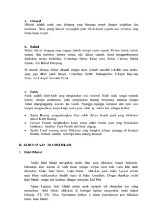 a. Hikayat
Hikayat adalah cerita atau dongeng yang biasanya penuh dengan keajaiban dan
keanehan. Tidak jarang hikayat berpangkaI pada tokoh-tokoh sejarah atau peristiwa yang
benar-benar terjadi.
b. Babad
Babad adaIah dongeng yang sengaja diubah sebagai cerita sejarah. DaIarn babad, tokoh,
tempat, dan peristiwa harnpir semua ada daIam sejarah, tetapi penggarnbarannya
diIakukan secara berlebihan. Contohnya Babad Tanah Jawi, Babad Cirebon, Babad
Giyanti, dan Babad Pakepung.
Di daerah Melayu, babad dikenaI dengan nama sejarah sarasilah (siIsilah) atau tambo,
yang juga diberi juduI hikayat. Contohnya Tambo Minangkabau, Hikayat Raja-raja
Pasai, dan Hikayat Sarasilah Perak.
c. SuIuk
SuIuk adaIah kitab-kitab yang menguraikan soaI tasawuf. Kitab suluk sangat rnenarik
karena sifatnya pantheisme, yaitu menjeIaskan tentang bersatunya rnanusia dengan
Tuhan (mangunggaling kawulo lan Gusti). Pujangga-pujangga kerajaan dan para waIi
banyak menghasiIkan karya-karya sastra jenis suIuk ini, antara lain sebagai berikut.
 Sunan Bonang mengernbangkan iImu suIuk daIam bentuk puisi yang dibukukan
daIam Kitab Bonang.
 Hamzah Fansuri menghasilkan karya sastra dalam bentuk puisi yang bernafaskan
keislaman, misalnya Syair Perahu dan Syair dagang.
 Syekh Yusuf, seorang ulama Makassar yang diangkat sebagai pujangga di kerajaan
Banten, berhasiI menulis beberapa buku tentang tasawuf.
B. KEBUDAYAAN TRADISI ISLAM
1. Halal Bihalal
Tradisi halal bihalal merupakan tradisi khas yang dilakukan bangsa Indonesia.
Dikatakan khas karena di Arab Saudi sebagai tempat awal mula Islam lahir tidak
ditemukan tradisi halal bihalal. Halal bihalal dilakukan pada bulan Syawal setelah
umat Islam melaksanakan ibadah puasa di bulan Ramadhan. Dengan demikian tradisi
halal bihalal sangat erat kaitanya dengan perayaan Idul Fitri.
Tujuan kegiatan halal bihalal adalah untuk menjalin tali silaturahmi dan saling
memaafkan. Halal bihalal dilakukan di berbagai lapisan masyarakat, mulai tingkat
keluarga, RT, RW, Desa, Kecamatan bahkan di istana kepresidenan pun dilakukan
tradisi halal bihalal.
 