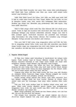 Tradisi Halal bihalal bersumber dari ajaran Islam, namun dalam perkembangannya
halal bihalal tidak hanya melibatkan umat Islam saja, namun sudah menjadi tradisi
nasional yang bernafaskan Islam.
Istilah Halal bihalal berasal dari bahasa Arab (halla atau halal) tetapi tradisi halal
bi halal itu sendiri bukan berasal dari Timur Tengah. Bahkan bisa jadi ketika arti kata
ini ditanyakan kepada orang Arab, mereka akan kebingungan dalam menjawabnya.
Demikian juga dengan kata silaturrahmi yang pemakaiannya telah salah kaprah. Yang
benar adalah silaturrahim
Halal bi Halal sebagai sebuah tradisi khas Islam Indonesia lahir dari sebuah proses
sejarah. Tradisi ini digali dari kesadaran batin tokoh-tokoh umat Islam masa lalu untuk
membangun hubungan yang harmonis (silaturrahim) antarumat. Dengan acara halal bi
halal, pemimpin agama, tokoh-tokoh masyarakat dan pemerintah akan berkumpul,
saling berkomunikasi dan saling bertukar informasi. Dari komunikasi yang terbangun
diharapkan berbagai persoalan akan dicarikan jalan keluarnya.
Pada acara halal bi halal semua orang mengucapkan mohon ma'af lahir dan batin.
Hal ini mengandung maksud bahwa ketika secara lahir telah mema'afkan yang ditandai
dengan berjabat tangan atau mengucapkan kata ma'af, maka batinnya juga harus dengan
tulus memaafkan dan tidak lagi tersisa rasa dendam dan sakit hati.
2. Kupatan (Bakdo Kupat)
Di Pulau Jawa bahkan sudah berkembang ke daerah-daerah lain terdapat tradisi
kupatan. Tradisi membuat kupat ini biasanya dilakukan seminggu setelah Idul Fitri.
Biasanya masyarakat berkumpul di suatu tempat seperti mushala dan masjid untuk
mengadakan selamatan dengan hidangan yang didominasi kupat (ketupat).
Kupat merupakan makanan yang terbuat dari beras dan dibungkus anyaman
(longsong) dari janur kuning (daun kelapa yang masih muda) tersebut banyak dijumpai
di pasar-pasar dalam bentuk matang atau hanya longsongnya dan bisa dimasak sendiri.
Dan saat ini ketupat menjadi maskot Hari Raya Idul Fitri.
Longsong yang terbuat dari daun kelapa tersebut diisi beras yang telah direndam
air, selanjutnya direbus berjam-jam hingga matang. Makanan pengganti nasi tersebut
biasa disajikan bersama sayur pelengkap, termasuk opor dan lainnya.
Ketupat memang sebagai makanan khas lebaran, walau dalam masyarakat Jawa
baru dijumpai seminggu setelah hari besar tersebut. Makanan itu ternyata bukan
sekadar sajian pada hari kemenangan, tetapi punya makna mendalam dalam tradisi
Jawa.
Oleh para Wali, tradisi membuat kupat itu dijadikan sebagai sarana untuk syiar
agama. Dalam tradisi tersebut dihadirkan upacara kupatan yang perlengkapannya
menggunakan ketan, kolak, dan apem (serabi) yang diberi wadah daun pisang yang
dibentuk sedemikian rupa menjadi takir.
Ketan sebagai perlambang yang diambil dari kata khatam (selesai), takir dari kata
zikir, dan apem dari kata afwan atau ampunan.
Oleh sebagian besar masyarakat, kupat juga menjadi singkatan atau di-jarwo
dhosok-kan menjadi rangkaian kata yang sesuai dengan momennya yaitu Lebaran.
 