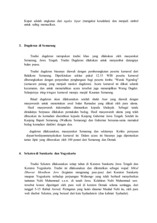 Kupat adalah singkatan dari ngaku lepat (mengakui kesalahan) dan menjadi simbol
untuk saling memaafkan.
3. Dugderan di Semarang
Tradisi dugderan merupakan tradisi khas yang dilakukan oleh masyarakat
Semarang, Jawa Tengah. Tradisi Dugderan dilakukan untuk menyambut datangnya
bulan puasa.
Tradisi dugderan biasanya diawali dengan pemberangkatan peserta karnaval dari
Balaikota Semarang. Diperkirakan sekitar pukul 12.15 WIB peserta karnaval
diberangkatkan dengan penyerahan penghargaan bagi peserta lomba “Warak Ngendog”
(semacam patung yang menjadi maskot dugderan). Acara karnaval ini diikuti seluruh
kecamatan. dan untuk memeriahkan acara tersebut juga menampilkan Warag Dugder.
Selanjutnya iring-iringan karnaval menuju masjid Kauman Semarang.
Ritual dugderan akan dilaksanakan setelah shalat Asar yang diawali dengan
musyawarah untuk menentukan awal bulan Ramadan yang diikuti oleh para ulama.
usatl Ina,sss sa tinkemudian diumumkan kepada khalayak. Sebagai tanda
dimulainya berpuasa dilakukan pemukulan bedug. Hasil musyawarah ulama yang telah
dibacakan itu kemudian diserahkan kepada Kanjeng Gubernur Jawa Tengah. Setelah itu
Kanjeng Bupati Semarang (Walikota Semarang) dan Gubernur bersama-sama memukul
bedug kemudian diakhiri dengan doa.
euitus mu s,ssnd u s tlsuas sus k Isas,s susi muIs s d s auutis ,s
uu n,n-n,n menyaksikan karnaval ini. Dalam acara ini biasanya juga dipentaskan
tarian Jipin yang dibawakan oleh 100 penari dari Semarang dan Demak
4. Sekaten di Surakarta dan Yogyakarta
Tradisi Sekaten dilaksanakan setiap tahun di Karaton Surakarta Jawa Tengah dan
Keraton Yogyakarta. Tradisi ini dilaksanakan dan dilestarikan sebagai wujud Mikul
Dhuwur Mendhem Jero (kegiatan mengenang jasa-jasa) dari Karaton Surakarta
maupun Yogyakarta terhadap perjuangan Walisongo yang telah berhasil menyebarkan
tuntunan Nabi Muhammad s.a.w. di tanah Jawa. Kelahiran Nabi Muhammad saw.
tersebut konon diperingati oleh para wali di keraton Demak selama seminggu, dari
tanggal 5-15 Rabiul Awwal. Peringatan yang lazim dinamai Maulud Nabi itu, oleh para
wali disebut Sekaten, yang berasal dari kata Syahadatain (dua kalimat Syahadat).
 