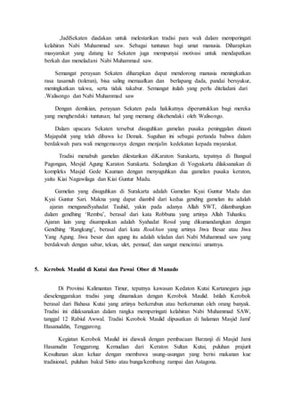 is tk Sekaten diadakan untuk melestarikan tradisi para wali dalam memperingati
kelahiran Nabi Muhammad saw. Sebagai tuntunan bagi umat manusia. Diharapkan
masyarakat yang datang ke Sekaten juga mempunyai motivasi untuk mendapatkan
berkah dan meneladani Nabi Muhammad saw.
Semangat perayaan Sekaten diharapkan dapat mendorong manusia meningkatkan
rasa tasamuh (toleran), bisa saling memaafkan dan berlapang dada, pandai bersyukur,
meningkatkan takwa, serta tidak takabur. muIs dsi tinlsa ,s d mu ln tiuls s t s t
wsltas ds s sut nasIIs assa
Dengan demikian, perayaan Sekaten pada hakikatnya diperuntukkan bagi mereka
yang menghendaki tuntunan; hal yang memang dikehendaki oleh Walisongo.
Dalam upacara Sekaten tersebut disuguhkan gamelan pusaka peninggalan dinasti
Majapahit yang telah dibawa ke Demak. Suguhan ini sebagai pertanda bahwa dalam
berdakwah para wali mengemasnya dengan menjalin kedekatan kepada msyarakat.
s tat Iu suna dsIuls tluais tus tKaraton Surakarta, tepatnya di Bangsal
Pagongan, Mesjid Agung Karaton Surakarta. Sedangkan di Yogyakarta dilaksanakan di
kompleks Masjid Gede Kauman dengan menyuguhkan dua gamelan pusaka keraton,
yaitu Kiai Nagawilaga dan Kiai Guntur Madu.
Gamelan yang disuguhkan di Surakarta adalah Gamelan Kyai Guntur Madu dan
Kyai Guntur Sari. Makna yang dapat diambil dari kedua gending gamelan itu adalah
sas s Iu ds stSyahadat Tauhid, yakin pada adanya Allah SWT, dilambangkan
dalam gendhing ‘Rembu’, berasal dari kata Robbuna yang artinya Allah Tuhanku.
Ajaran lain yang disampaikan adalah Syahadat Rosul yang dikumandangkan dengan
Gendhing ‘Rangkung’, berasal dari kata Roukhun yang artinya Jiwa Besar atau Jiwa
Yang Agung. Jiwa besar dan agung itu adalah teladan dari Nabi Muhammad saw yang
berdakwah dengan sabar, tekun, ulet, pemaaf, dan sangat mencintai umatnya.
5. Kerobok Maulid di Kutai dan Pawai Obor di Manado
Di Provinsi Kalimantan Timur, tepatnya kawasan Kedaton Kutai Kartanegara juga
dieselenggarakan tradisi yang dinamakan dengan Kerobok Maulid. Istilah Kerobok
berasal dari Bahasa Kutai yang artinya berkerubun atau berkerumun oleh orang banyak.
Tradisi ini dilaksanakan dalam rangka memperingati kelahiran Nabi Muhammad SAW,
tanggal 12 Rabiul Awwal. Tradisi Kerobok Maulid dipusatkan di halaman Masjid Jami'
Hasanuddin, Tenggarong.
Kegiatan Kerobok Maulid ini diawali dengan pembacaan Barzanji di Masjid Jami
Hasanudin Tenggarong. Kemudian dari Keraton Sultan Kutai, puluhan prajurit
Kesultanan akan keluar dengan membawa usung-usungan yang berisi makanan kue
tradisional, puluhan bakul Sinto atau bunga/kembang rampai dan Astagona.
 