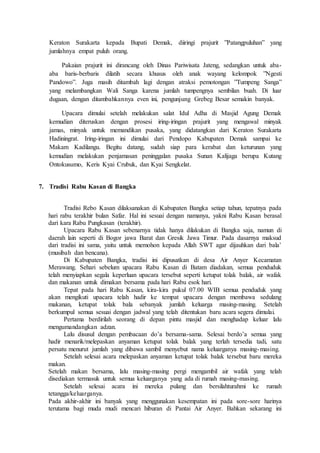 Keraton Surakarta kepada Bupati Demak, diiringi prajurit ”Patangpuluhan” yang
jumlahnya empat puluh orang.
Pakaian prajurit ini dirancang oleh Dinas Pariwisata Jateng, sedangkan untuk aba-
aba baris-berbaris dilatih secara khusus oleh anak wayang kelompok ”Ngesti
Pandowo”. Juga masih ditambah lagi dengan atraksi pemotongan ”Tumpeng Sanga”
yang melambangkan Wali Sanga karena jumlah tumpengnya sembilan buah. Di luar
dugaan, dengan ditambahkannya even ini, pengunjung Grebeg Besar semakin banyak.
Upacara dimulai setelah melakukan salat Idul Adha di Masjid Agung Demak
kemudian diteruskan dengan prosesi iring-iringan prajurit yang mengawal minyak
jamas, minyak untuk memandikan pusaka, yang didatangkan dari Keraton Surakarta
Hadiningrat. Iring-iringan ini dimulai dari Pendopo Kabupaten Demak sampai ke
Makam Kadilangu. Begitu datang, sudah siap para kerabat dan keturunan yang
kemudian melakukan penjamasan peninggalan pusaka Sunan Kalijaga berupa Kutang
Ontokusumo, Keris Kyai Crubuk, dan Kyai Sengkelat.
7. Tradisi Rabu Kasan di Bangka
Tradisi Rebo Kasan dilaksanakan di Kabupaten Bangka setiap tahun, tepatnya pada
hari rabu terakhir bulan Safar. Hal ini sesuai dengan namanya, yakni Rabu Kasan berasal
dari kara Rabu Pungkasan (terakhir).
Upacara Rabu Kasan sebenarnya tidak hanya dilakukan di Bangka saja, namun di
daerah lain seperti di Bogor jawa Barat dan Gresik Jawa Timur. Pada dasarnya maksud
dari tradisi ini sama, yaitu untuk memohon kepada Allah SWT agar dijauhkan dari bala’
(musibah dan bencana).
Di Kabupaten Bangka, tradisi ini dipusatkan di desa Air Anyer Kecamatan
Merawang. Sehari sebelum upacara Rabu Kasan di Batam diadakan, semua penduduk
telah menyiapkan segala keperluan upacara tersebut seperti ketupat tolak balak, air wafak
dan makanan untuk dimakan bersama pada hari Rabu esok hari.
Tepat pada hari Rabu Kasan, kira-kira pukul 07.00 WIB semua penduduk yang
akan mengikuti upacara telah hadir ke tempat upacara dengan membawa sedulang
makanan, ketupat tolak bala sebanyak jumlah keluarga masing-masing. Setelah
berkumpul semua sesuai dengan jadwal yang telah ditentukan baru acara segera dimulai.
Pertama berdirilah seorang di depan pintu masjid dan menghadap keluar lalu
mengumandangkan adzan.
Lalu disusul dengan pembacaan do’a bersama-sama. Selesai berdo’a semua yang
hadir menarik/melepaskan anyaman ketupat tolak balak yang terlah tersedia tadi, satu
persatu menurut jumlah yang dibawa sambil menyebut nama keluarganya masing-masing.
Setelah selesai acara melepaskan anyaman ketupat tolak balak tersebut baru mereka
makan.
Setelah makan bersama, lalu masing-masing pergi mengambil air wafak yang telah
disediakan termasuk untuk semua keluarganya yang ada di rumah masing-masing.
Setelah selesai acara ini mereka pulang dan bersilahturahmi ke rumah
tetangga/keluarganya.
Pada akhir-akhir ini banyak yang menggunakan kesempatan ini pada sore-sore harinya
terutama bagi muda mudi mencari hiburan di Pantai Air Anyer. Bahkan sekarang ini
 