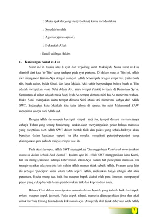 2
: Maka apakah (yang menyebabkan) kamu mendustakan
: Sesudah/setelah
: Agama (ajaran-ajaran)
: Bukankah Allah
: Seadil-adilnya Hakim
C. Kandungan Surat at-Tiin
Surat at-Tin terdiri atas 8 ayat dan tergolong surat Makkiyah. Nama surat at-Tiin
diambil dari kata ‘at-Tiin’ yang terdapat pada ayat pertama. Di dalam surat at Tiin ini, Allah
swt. mengawali firman-Nya dengan sumpah. Allah bersumpah dengan empat hal, yaitu buah
tiin, buah zaitun, bukit Sinai, dan kota Makah. Ahli tafsir berpendapat bahwa buah at Tiin
adalah merupakan masa Nabi Adam As, suatu tempat (bukit) tertentu di Damaskus Syria.
Sementara al zaitun adalah masa Nabi Nuh As, tempat dimana nabi Isa As menerima wahyu.
Bukit Sinai merupakan suatu tempat dimana Nabi Musa AS menerima wahyu dari Allah
SWT. Sedangkan kota Makkah kita tahu bahwa di tempat itu nabi Muhammad SAW
menerima wahyu dari Allah swt.
Dengan Allah bersumpah keempat tempat suci itu, tempat dimana memancarnya
cahaya Tuhan yang terang benderang, seakan-akan menyampaikan pesan bahwa manusia
yang diciptakan oleh Allah SWT dalam bentuk fisik dan psikis yang sebaik-baiknya akan
bertahan dalam keadaaan seperti itu jika mereka mengikuti petunjuk-petunjuk yang
disampaikan para nabi di tempat-tempat suci itu.
Pada Ayat keempat, Allah SWT menegaskan ”Sesungguhnya Kami telah menciptakan
manusia dalam sebaik-baik bentuk”. Dalam ayat ini Allah SWT menggunakan kata Kami,
hal ini mengisyaratkan adanya keterlibatan selain-Nya dalam hal penciptaan manusia. Ini
mengisyaratkan ada pencipta lain selain Allah, namun tidak sebaik Allah. Peranan yang lain
itu sebagai ”pencipta” sama sekali tidak seperti Allah, melainkan hanya sebagai alat atau
perantara. Kedua orang tua, baik ibu maupun bapak diakui oleh para ilmuwan mempunyai
peran yang cukup berarti dalam pembentukan fisik dan kepribadian anak.
Bahwa Allah dalam menciptakan manusia dalam bentuk yang terbaik, baik dari aspek
rohani maupun aspek jasmani. Pada aspek rohani, manusia dianugerahkan jiwa dan akal
untuk berfikir tentang tanda-tanda kekuasaan-Nya. Anugerah akal tidak diberikan oleh Allah
 