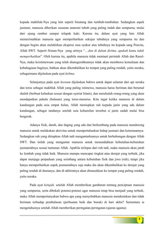 3
kepada makhluk-Nya yang lain seperti binatang dan tumbuh-tumbuhan. Sedangkan aspek
jasmani, manusia diberikan susunan anatomi tubuh yang paling indah dan sempurna, mulai
dari ujung rambut sampai telapak kaki. Karena itu, dalam ayat yang lain Allah
memerintahkan manusia agar memperhatikan sekujur tubuhnya yang sempurna itu dan
dengan begitu akan melahirkan ekspresi rasa syukur atas tubuhnya itu kepada sang Pencita,
Allah SWT. Seperti firman-Nya yang artinya “…dan di dalam dirimu, apakah kamu tidak
memperhatikan”. Oleh karena itu, apabila manusia tidak mentaati perintah Allah dan Rasul-
Nya, maka keistimewaan yang telah dianugerahkannya tidak akan membawa kemuliaan dan
kebahagiaan baginya, bahkan akan dikembalikan ke tempat yang paling rendah, yaitu neraka,
sebagaimana dijelaskan pada ayat kelima.
Selanjutnya pada ayat keenam dijelaskan bahwa untuk dapat selamat dari api neraka
dan terus sebagai makhluk Allah yang paling istimewa, manusia harus beriman dan beramal
shaleh (berbuat kebaikan sesuai dengan syariat Islam), dan merekalah orang-orang yang akan
mendapatkan pahala (balasan) yang terus-menerus. Kita ingat ketika manusia di dalam
kandungan pada usia empat bulan, Allah meniupkan ruh kepada janin yang ada dalam
kandungan, sebagai tandanya setelah usia kehamilan tersebut si janin sudah mulai bisa
bergerak.
Adanya fisik, darah, dan daging yang ada dan berkembang pada manusia mendorong
manusia untuk melakukan aktivitas untuk mempertahankan hidup jasmani dan keturunannya.
Sedangkan ruh yang ditiupkan Allah tadi mengantarkannya untuk berhubungan dengan Allah
SWT. Dan inilah yang mengantar manusia untuk menundukkan kebutuhan-kebutuhan
jasmaniahnya sesuai tuntunan Allah. Apabila terlepas dari ruh tadi, maka manusia akan jatuh
ke lembah yang tidak baik. Manusia mampu mencapai tingkat atau derajat yang terbaik, jika
dapat menjaga perpaduan yang seimbang antara kebutuhan fisik dan jiwa (ruh), tetapi jika
hanya memperhatikan aspek jasmaniahnya saja maka dia akan dikembalikan ke derajat yang
paling rendah di dunianya, dan di akhiratnya akan dimasukkan ke tempat yang paling rendah,
yaitu neraka.
Pada ayat ketujuh, setelah Allah memberikan gambaran tentang penciptaan manusia
yang sempurna, serta dibekali potensi-potensi agar manusia tetap bisa menjadi yang terbaik,
maka Allah mempertanyakan bahwa apa yang menyebabkan manusia mendustakan dan tidak
beriman terhadap pembalasan (perbuatan baik dan buruk) di hari akhir? Sementara ia
mengetahuinya setelah Allah memberikan peringatan-peringatan (ajaran agama).
 