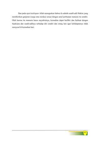 4
Dan pada ayat kedelapan Allah menegaskan bahwa Ia adalah seadil-adil Hakim yang
memberikan ganjaran (surga atau neraka) sesuai dengan amal perbuatan manusia itu sendiri.
Oleh karena itu manusia harus meyakininya, kemudian dapat berfikir dan berbuat dengan
bijaksana dan seadil-adilnya terhadap diri sendiri dan orang lain agar kehidupannya tidak
menyesal di kemudian hari.
 