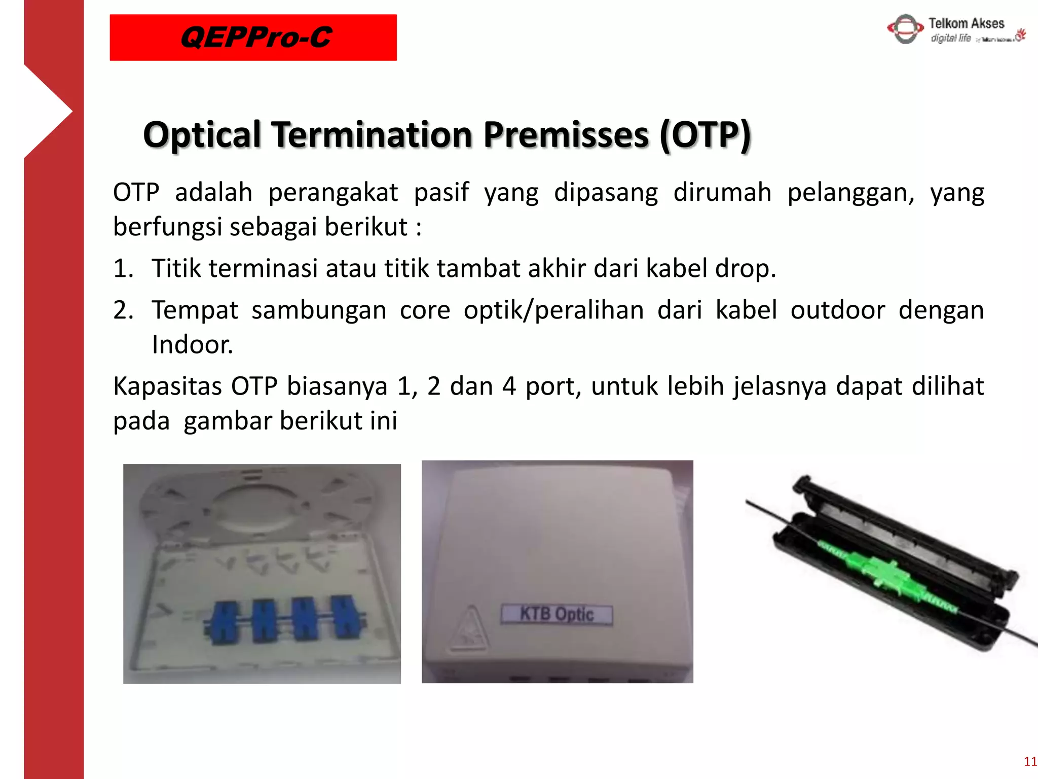 Optical Termination Premisses (OTP)
OTP adalah perangakat pasif yang dipasang dirumah pelanggan, yang
berfungsi sebagai berikut :
1. Titik terminasi atau titik tambat akhir dari kabel drop.
2. Tempat sambungan core optik/peralihan dari kabel outdoor dengan
Indoor.
Kapasitas OTP biasanya 1, 2 dan 4 port, untuk lebih jelasnya dapat dilihat
pada gambar berikut ini
11
QEPPro-C
 