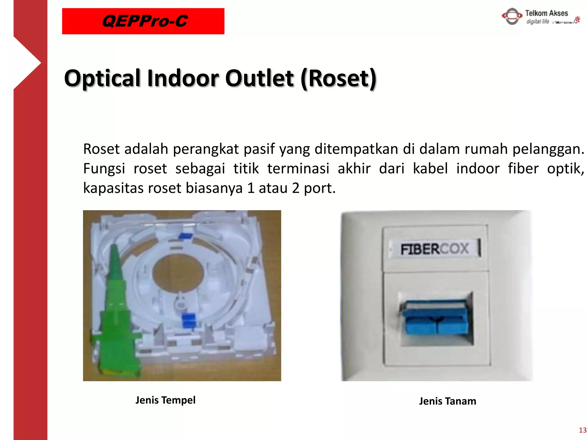 Roset adalah perangkat pasif yang ditempatkan di dalam rumah pelanggan.
Fungsi roset sebagai titik terminasi akhir dari kabel indoor fiber optik,
kapasitas roset biasanya 1 atau 2 port.
Optical Indoor Outlet (Roset)
Jenis Tempel Jenis Tanam
13
QEPPro-C
 