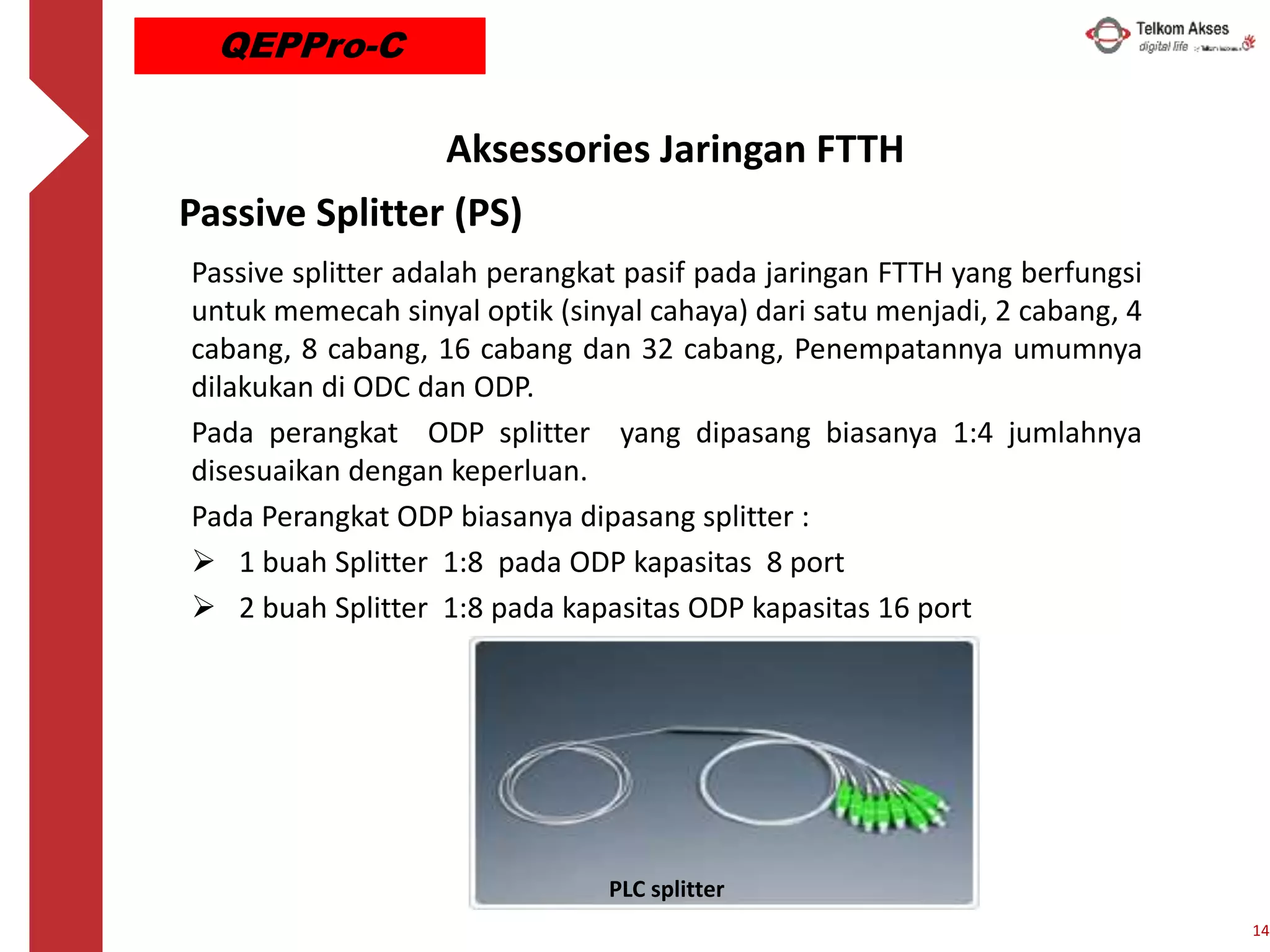 Passive Splitter (PS)
Passive splitter adalah perangkat pasif pada jaringan FTTH yang berfungsi
untuk memecah sinyal optik (sinyal cahaya) dari satu menjadi, 2 cabang, 4
cabang, 8 cabang, 16 cabang dan 32 cabang, Penempatannya umumnya
dilakukan di ODC dan ODP.
Pada perangkat ODP splitter yang dipasang biasanya 1:4 jumlahnya
disesuaikan dengan keperluan.
Pada Perangkat ODP biasanya dipasang splitter :
 1 buah Splitter 1:8 pada ODP kapasitas 8 port
 2 buah Splitter 1:8 pada kapasitas ODP kapasitas 16 port
PLC splitter
14
QEPPro-C
Aksessories Jaringan FTTH
 