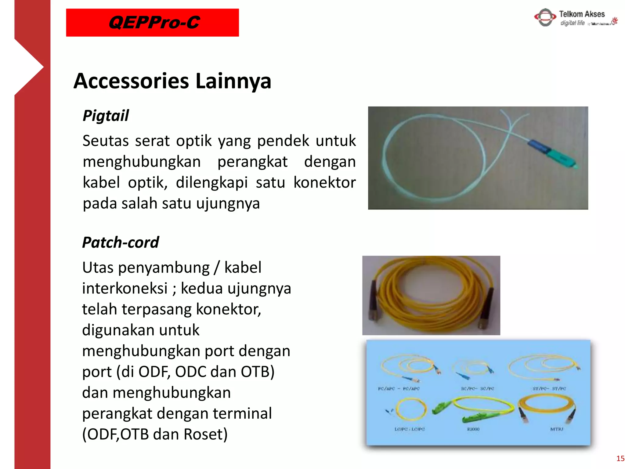 Accessories Lainnya
Patch-cord
Utas penyambung / kabel
interkoneksi ; kedua ujungnya
telah terpasang konektor,
digunakan untuk
menghubungkan port dengan
port (di ODF, ODC dan OTB)
dan menghubungkan
perangkat dengan terminal
(ODF,OTB dan Roset)
Pigtail
Seutas serat optik yang pendek untuk
menghubungkan perangkat dengan
kabel optik, dilengkapi satu konektor
pada salah satu ujungnya
15
QEPPro-C
 