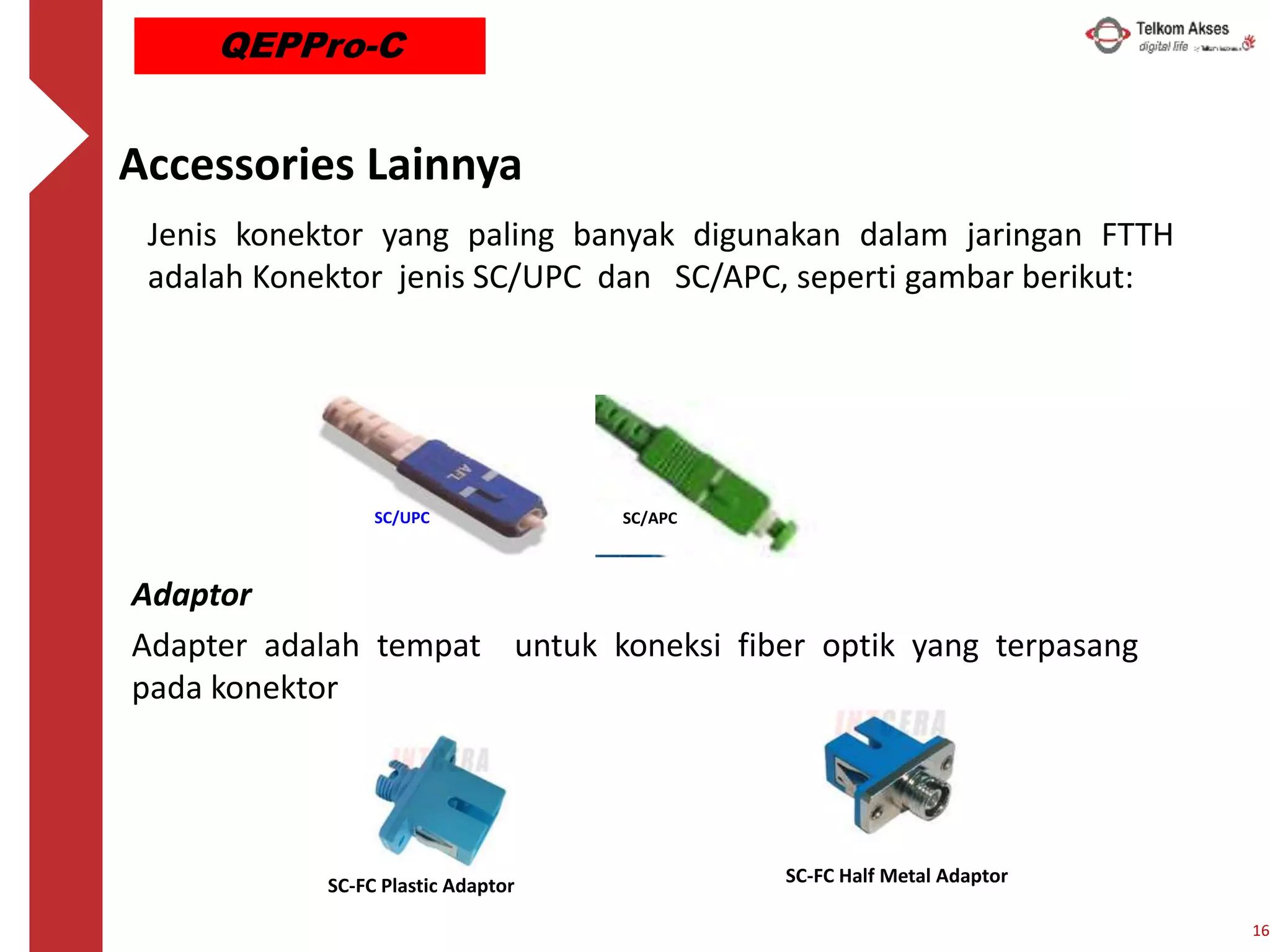 Accessories Lainnya
Jenis konektor yang paling banyak digunakan dalam jaringan FTTH
adalah Konektor jenis SC/UPC dan SC/APC, seperti gambar berikut:
Adaptor
Adapter adalah tempat untuk koneksi fiber optik yang terpasang
pada konektor
SC-FC Plastic Adaptor SC-FC Half Metal Adaptor
SC/UPC SC/APC
16
QEPPro-C
 
