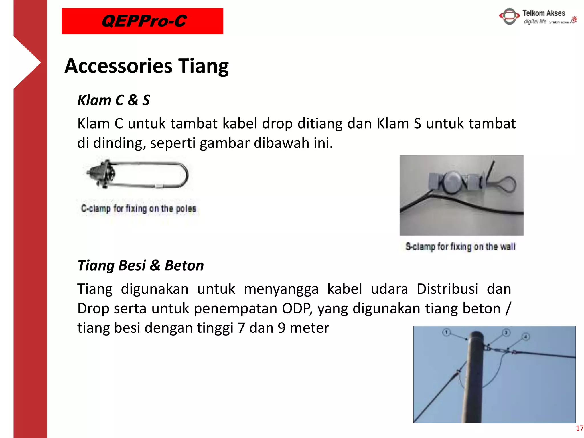 Accessories Tiang
Klam C & S
Klam C untuk tambat kabel drop ditiang dan Klam S untuk tambat
di dinding, seperti gambar dibawah ini.
Tiang Besi & Beton
Tiang digunakan untuk menyangga kabel udara Distribusi dan
Drop serta untuk penempatan ODP, yang digunakan tiang beton /
tiang besi dengan tinggi 7 dan 9 meter
17
QEPPro-C
 