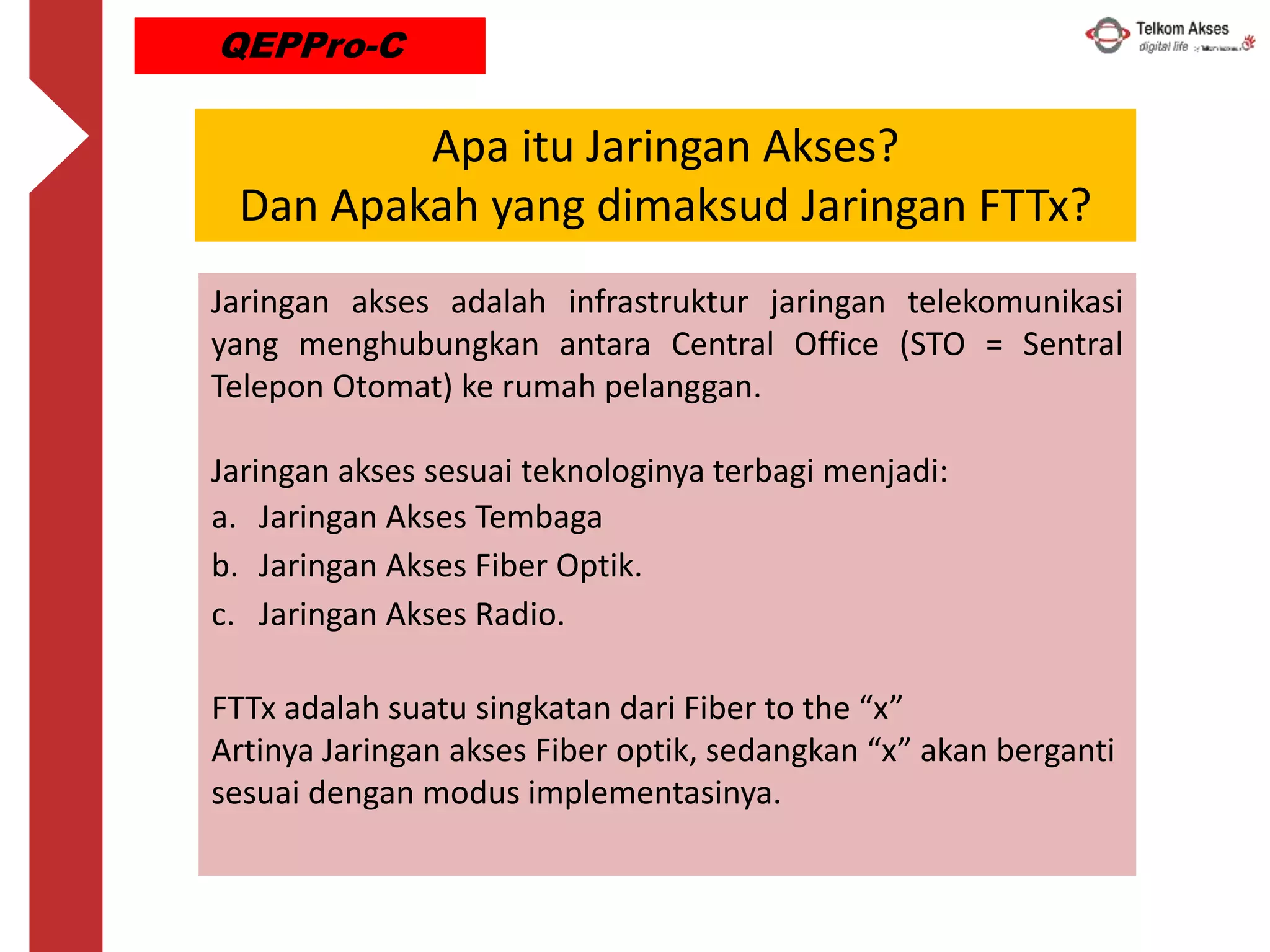 Jaringan akses adalah infrastruktur jaringan telekomunikasi
yang menghubungkan antara Central Office (STO = Sentral
Telepon Otomat) ke rumah pelanggan.
Jaringan akses sesuai teknologinya terbagi menjadi:
a. Jaringan Akses Tembaga
b. Jaringan Akses Fiber Optik.
c. Jaringan Akses Radio.
FTTx adalah suatu singkatan dari Fiber to the “x”
Artinya Jaringan akses Fiber optik, sedangkan “x” akan berganti
sesuai dengan modus implementasinya.
Apa itu Jaringan Akses?
Dan Apakah yang dimaksud Jaringan FTTx?
QEPPro-C
 