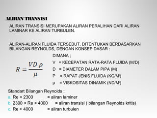 ALIRAN TRANSISI
ALIRAN TRANSISI MERUPAKAN ALIRAN PERALIHAN DARI ALIRAN
LAMINAR KE ALIRAN TURBULEN.
ALIRAN-ALIRAN FLUIDA TERSEBUT, DITENTUKAN BERDASARKAN
BILANGAN REYNOLDS, DENGAN KONSEP DASAR :
DIMANA ;
V = KECEPATAN RATA-RATA FLUIDA (M/D)
D = DIAMETER DALAM PIPA (M)
Ρ = RAPAT JENIS FLUIDA (KG/M3
)
µ = VISKOSITAS DINAMIK (ND/M2
)
Standart Bilangan Reynolds :
a. Re < 2300 = aliran laminer
b. 2300 < Re < 4000 = aliran transisi ( bilangan Reynolds kritis)
c. Re > 4000 = aliran turbulen
 