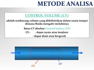 CONTROL VOLUME (CV)
adalah sembarang volume yang didefinisikan dalam suatu tempat
dimana fluida mengalir melaluinya
Batas CV disebut Control Surface (CS)
CS : - dapat nyata atau imajiner
- dapat diam atau bergerak
CV
CS
METODE ANALISA
 